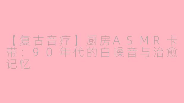 【复古音疗】厨房ASMR卡带：90年代的白噪音与治愈记忆
