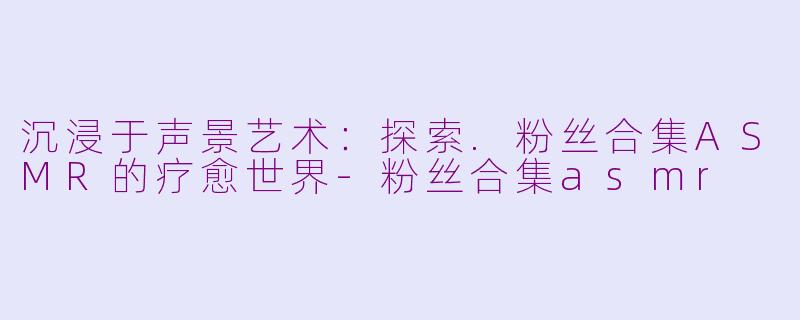 沉浸于声景艺术：探索.粉丝合集ASMR的疗愈世界-粉丝合集asmr
