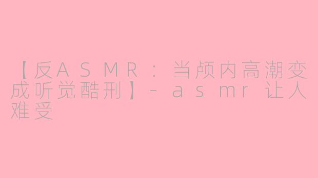 【反ASMR：当颅内高潮变成听觉酷刑】-asmr让人难受
