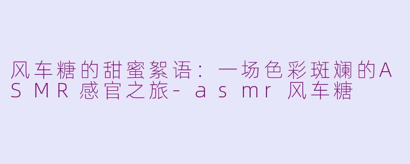 风车糖的甜蜜絮语：一场色彩斑斓的ASMR感官之旅-asmr风车糖