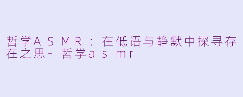 哲学ASMR：在低语与静默中探寻存在之思-哲学asmr