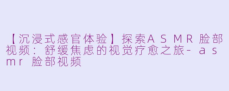 【沉浸式感官体验】探索ASMR脸部视频：舒缓焦虑的视觉疗愈之旅-asmr脸部视频