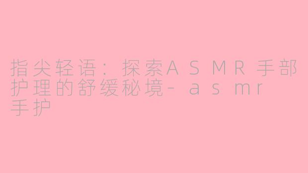 指尖轻语：探索ASMR手部护理的舒缓秘境-asmr 手护
