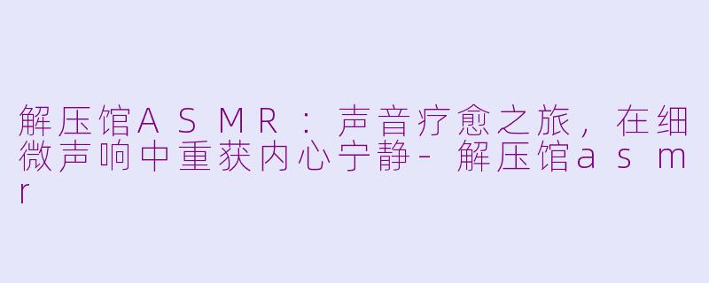 解压馆ASMR：声音疗愈之旅，在细微声响中重获内心宁静-解压馆asmr