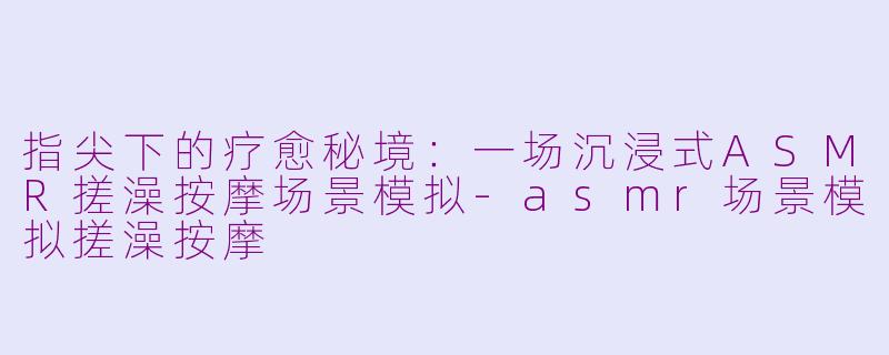 指尖下的疗愈秘境：一场沉浸式ASMR搓澡按摩场景模拟