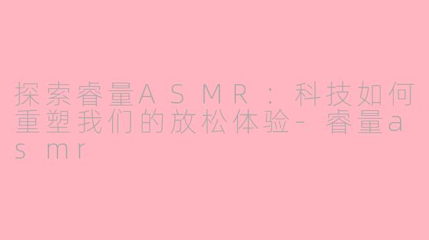 探索睿量ASMR：科技如何重塑我们的放松体验-睿量asmr