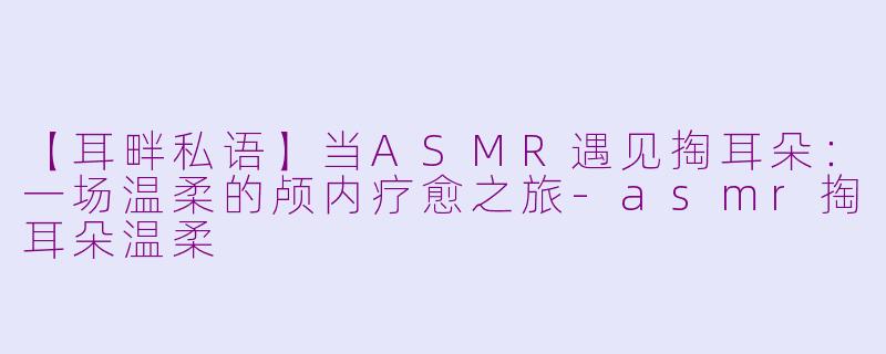 【耳畔私语】当ASMR遇见掏耳朵：一场温柔的颅内疗愈之旅-asmr掏耳朵温柔