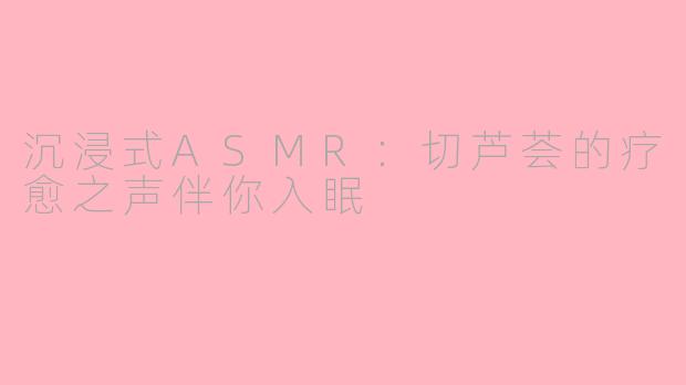 沉浸式ASMR：切芦荟的疗愈之声伴你入眠