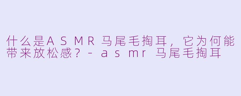 什么是ASMR马尾毛掏耳，它为何能带来放松感？