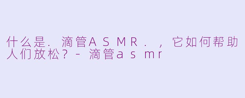 什么是.滴管ASMR.，它如何帮助人们放松？-滴管asmr