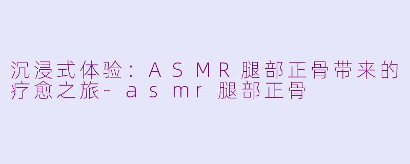 沉浸式体验：ASMR腿部正骨带来的疗愈之旅-asmr腿部正骨