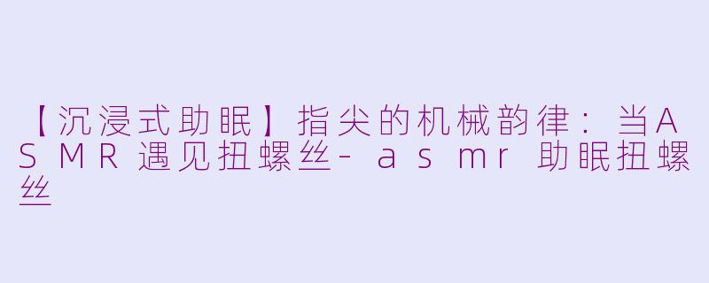 【沉浸式助眠】指尖的机械韵律：当ASMR遇见扭螺丝