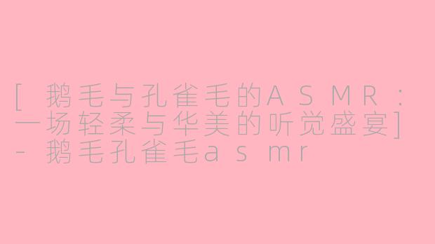 [鹅毛与孔雀毛的ASMR：一场轻柔与华美的听觉盛宴]-鹅毛孔雀毛asmr