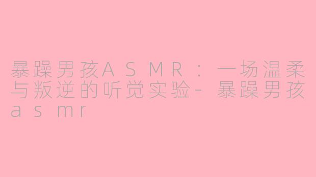 暴躁男孩ASMR:一场温柔与叛逆的听觉实验-暴躁男孩asmr