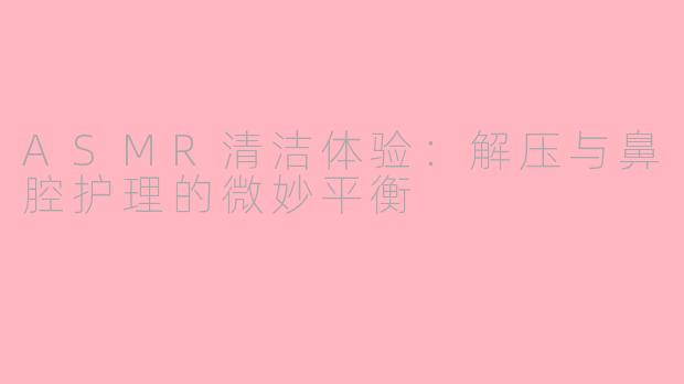 ASMR清洁体验：解压与鼻腔护理的微妙平衡