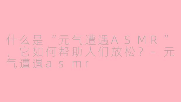 什么是“元气遭遇ASMR”，它如何帮助人们放松？-元气遭遇asmr