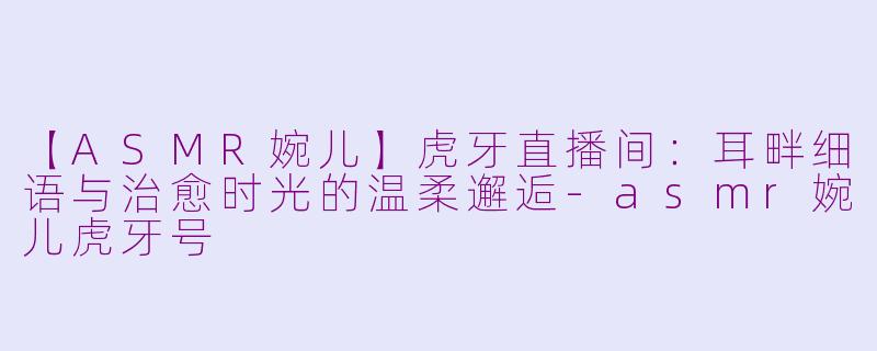 【ASMR婉儿】虎牙直播间：耳畔细语与治愈时光的温柔邂逅-asmr婉儿虎牙号