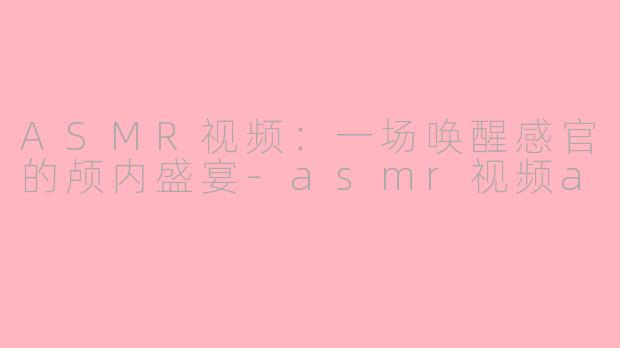 ASMR视频：一场唤醒感官的颅内盛宴-asmr视频a