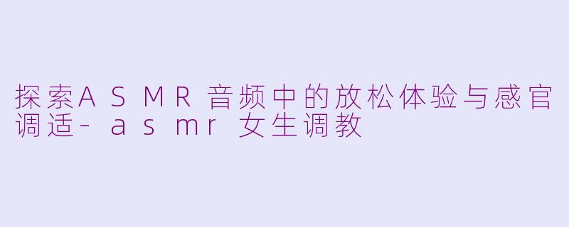 探索ASMR音频中的放松体验与感官调适-asmr女生调教