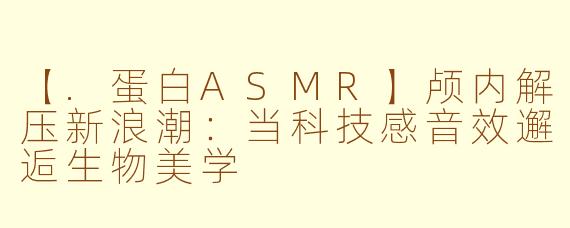 【.蛋白ASMR】颅内解压新浪潮：当科技感音效邂逅生物美学