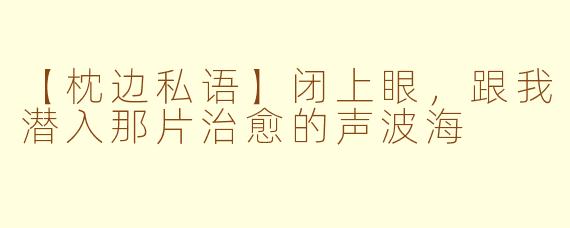 【枕边私语】闭上眼，跟我潜入那片治愈的声波海