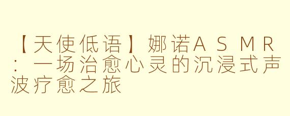 【天使低语】娜诺ASMR：一场治愈心灵的沉浸式声波疗愈之旅