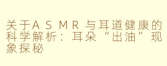关于ASMR与耳道健康的科学解析：耳朵“出油”现象探秘