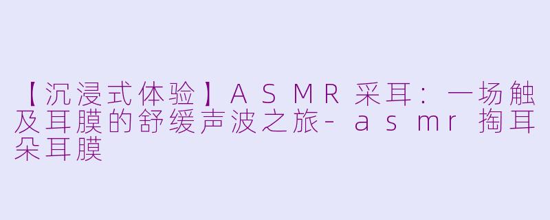 【沉浸式体验】ASMR采耳：一场触及耳膜的舒缓声波之旅-asmr掏耳朵耳膜