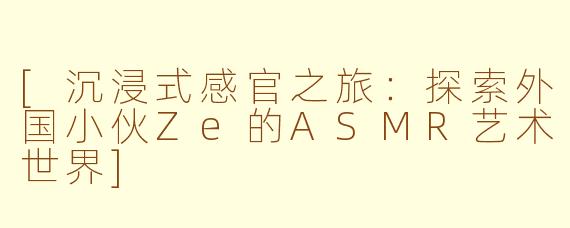 [沉浸式感官之旅：探索外国小伙Ze的ASMR艺术世界]