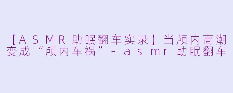 【ASMR助眠翻车实录】当颅内高潮变成“颅内车祸”-asmr助眠翻车
