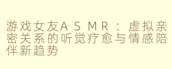 游戏女友ASMR：虚拟亲密关系的听觉疗愈与情感陪伴新趋势