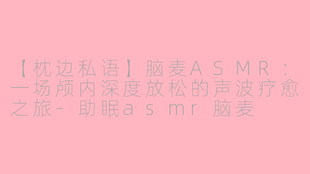 【枕边私语】脑麦ASMR：一场颅内深度放松的声波疗愈之旅-助眠asmr脑麦