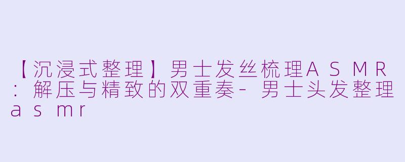 【沉浸式整理】男士发丝梳理ASMR：解压与精致的双重奏-男士头发整理asmr