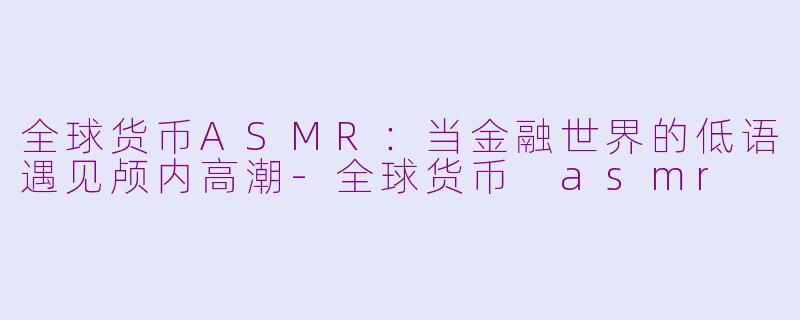 全球货币ASMR：当金融世界的低语遇见颅内高潮-全球货币 asmr