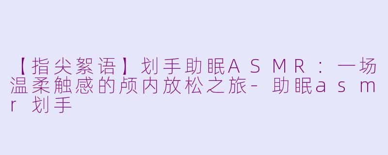 【指尖絮语】划手助眠ASMR：一场温柔触感的颅内放松之旅-助眠asmr划手