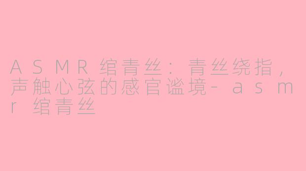 ASMR绾青丝：青丝绕指，声触心弦的感官谧境-asmr绾青丝