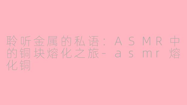 聆听金属的私语：ASMR中的铜块熔化之旅-asmr熔化铜