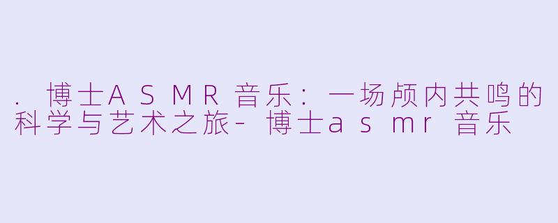 .博士ASMR音乐：一场颅内共鸣的科学与艺术之旅-博士asmr音乐