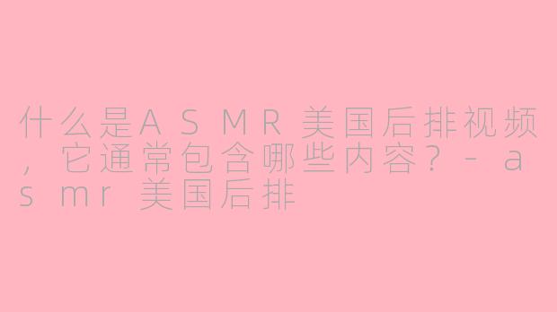 什么是ASMR美国后排视频，它通常包含哪些内容？-asmr美国后排