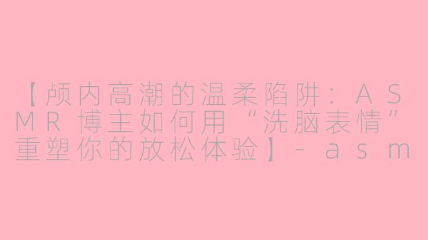 【颅内高潮的温柔陷阱：ASMR博主如何用“洗脑表情”重塑你的放松体验】-asmr博主洗脑表情