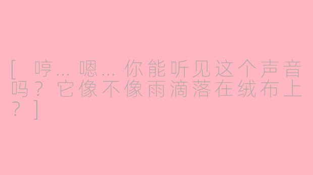 [哼…嗯…你能听见这个声音吗？它像不像雨滴落在绒布上？]