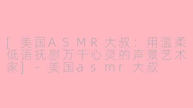 [美国ASMR大叔：用温柔低语抚慰万千心灵的声景艺术家]-美国asmr大叔