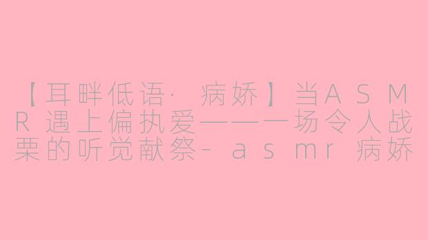 【耳畔低语·病娇】当ASMR遇上偏执爱——一场令人战栗的听觉献祭-asmr病娇声