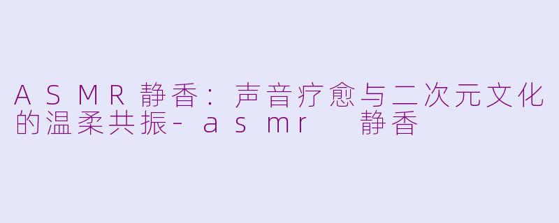 ASMR静香：声音疗愈与二次元文化的温柔共振-asmr 静香