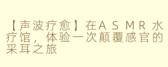 【声波疗愈】在ASMR水疗馆,体验一次颠覆感官的采耳之旅