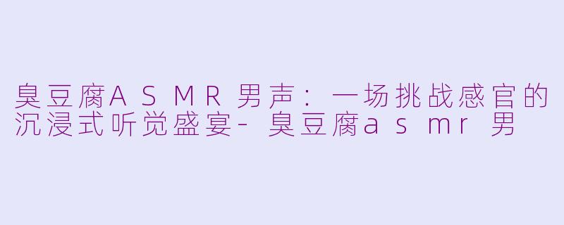 臭豆腐ASMR男声：一场挑战感官的沉浸式听觉盛宴-臭豆腐asmr男