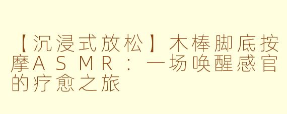 【沉浸式放松】木棒脚底按摩ASMR：一场唤醒感官的疗愈之旅
