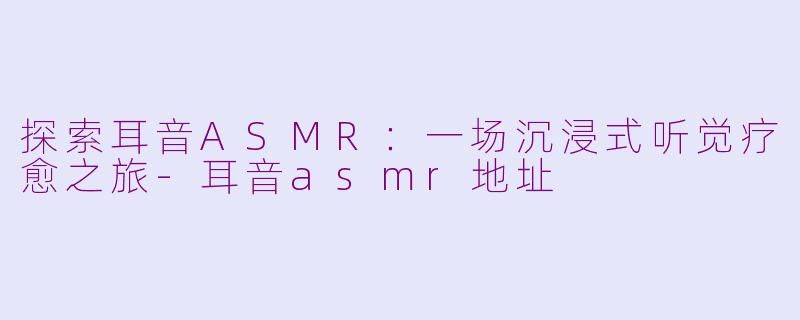 探索耳音ASMR：一场沉浸式听觉疗愈之旅-耳音asmr地址