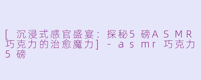 [沉浸式感官盛宴：探秘5磅ASMR巧克力的治愈魔力]-asmr巧克力5磅