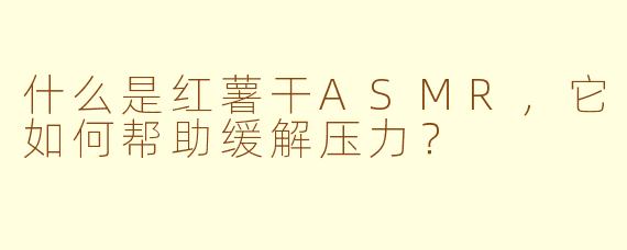 什么是红薯干ASMR，它如何帮助缓解压力？